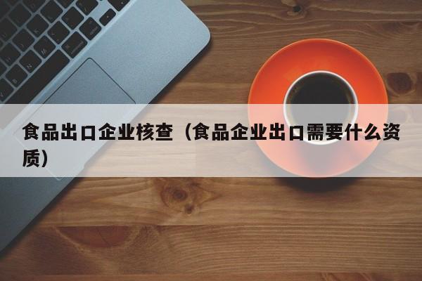 食品出口企业核查（食品企业出口需要什么资质）