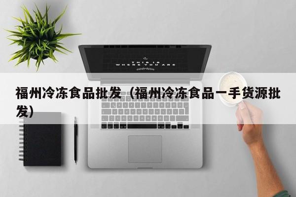 福州冷冻食品批发（福州冷冻食品一手货源批发）