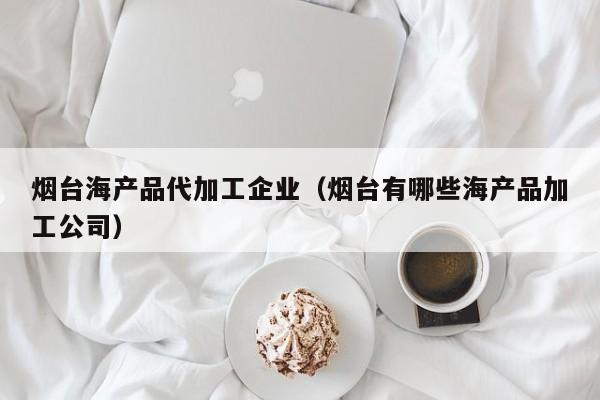 烟台海产品代加工企业（烟台有哪些海产品加工公司）