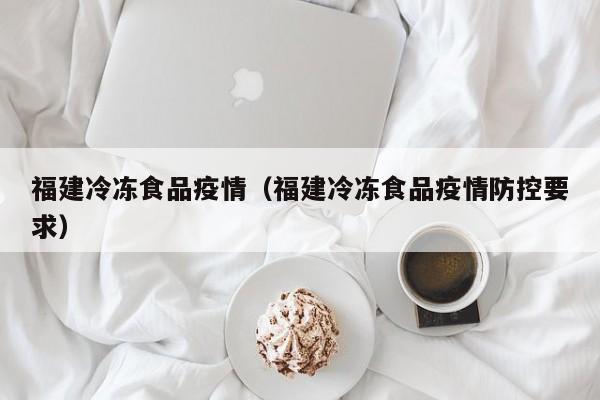 福建冷冻食品疫情（福建冷冻食品疫情防控要求）